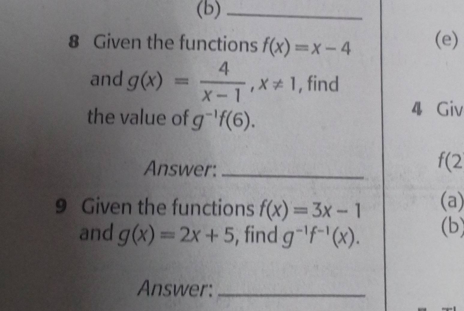 Given the functions f(x)=x-4
(e) 
and g(x)= 4/x-1 , x!= 1 , find 
the value of g^(-1)f(6). 
4 Giv 
Answer:_
f(2
9 Given the functions f(x)=3x-1
(a) 
and g(x)=2x+5 , find g^(-1)f^(-1)(x). 
(b) 
Answer:_