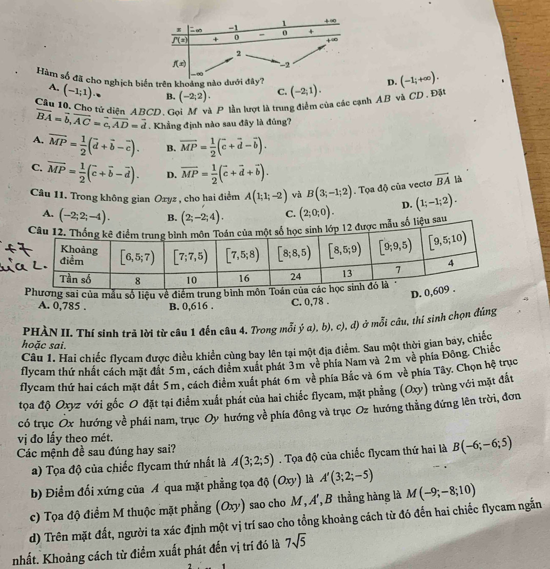 Hàm số đã cho nghịch biến trên khoảng nào dưới đ (-2;1).
D. (-1;+∈fty ).
A. (-1;1)·
B. (-2;2).
C.
Câu 10. Cho tứ diện ABCD. Gọi M và P lần lượt là trung điểm của các cạnh AB và CD. Đặt
vector BA=vector b,vector AC=vector c,vector AD=vector d. Khẳng định nào sau đây là đúng?
A. overline MP= 1/2 (vector d+vector b-vector c). B. vector MP= 1/2 (vector c+vector d-vector b).
C. overline MP= 1/2 (overline c+overline b-overline d). D. vector MP= 1/2 (vector c+vector d+vector b).
Câu 11. Trong không gian Oxyz , cho hai điểm A(1;1;-2) và B(3;-1;2). Tọa độ của vectơ vector BA là
D. (1;-1;2).
A. (-2;2;-4). (2;-2;4).
B.
C. (2;0;0).
số liệu sau
Phương sai của mẫu số liệu về điểm trung bình môn
D. 0
A. 0,785 .
B. 0,616 . C. 0,78 .
PHÀN II. Thí sinh trả lời từ câu 1 đến câu 4. Trong mỗi ý a), b), c), d) ở mỗi câu, thí sinh chọn đúng
hoặc sai.
Câu 1. Hai chiếc flycam được điều khiển cùng bay lên tại một địa điểm. Sau một thời gian bay, chiếc
flycam thứ nhất cách mặt đất 5m, cách điểm xuất phát 3m về phía Nam và 2m về phía Đông. Chiếc
flycam thứ hai cách mặt đất 5m, cách điểm xuất phát 6m về phía Bắc và 6m về phía Tây. Chọn hệ trục
tọoa độ Oxyz với gốc O đặt tại điểm xuất phát của hai chiếc flycam, mặt phẳng (Oxy) trùng với mặt đất
có trục Ox hướng về phái nam, trục Oy hướng về phía đông và trục Oz hướng thẳng đứng lên trời, đơn
vị đo lấy theo mét.
Các mệnh đề sau đúng hay sai?
a) Tọa độ của chiếc flycam thứ nhất là A(3;2;5). Tọa độ của chiếc flycam thứ hai là B(-6;-6;5)
b) Điểm đối xứng của A qua mặt phẳng tọa độ (Oxy) là A'(3;2;-5)
c) Tọa độ điểm M thuộc mặt phẳng (Oxy) sao cho M, A',B thẳng hàng là M(-9;-8;10)
d) Trên mặt đất, người ta xác định một vị trí sao cho tổng khoảng cách từ đó đến hai chiếc flycam ngắn
nhất. Khoảng cách từ điểm xuất phát đến vị trí đó là 7sqrt(5)