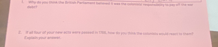 Why do you think the British Parliament believed it was the colonists' responsibility to pay off the war 
debt? 
2. If all four of your new acts were passed in 1766, how do you think the colonists would react to them? 
Explain your answer.