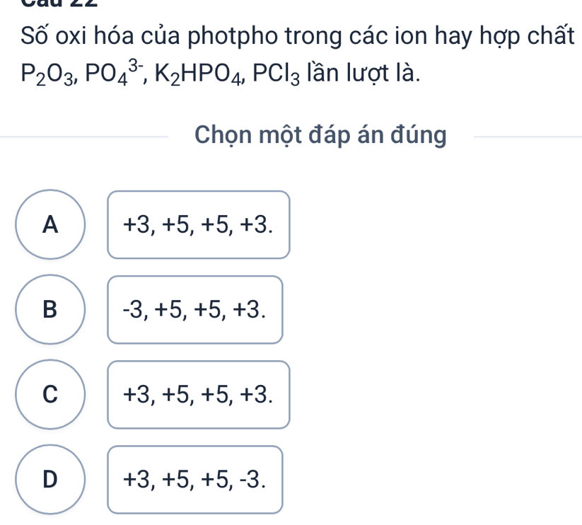 Số oxi hóa của photpho trong các ion hay hợp chất
P_2O_3, PO_4^((3-), K_2)HPO_4, PCl_3 lần lượt là.
Chọn một đáp án đúng
A +3, +5, +5, +3.
B -3, +5, +5, +3.
C +3, +5, +5, +3.
D +3, +5, +5, -3.