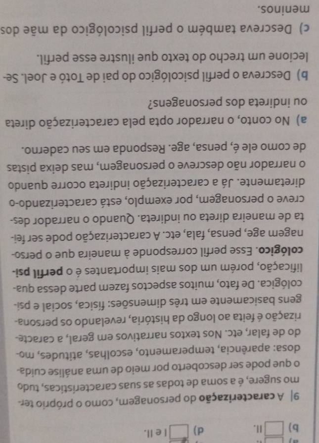 a j □
b) □ 1. d) □ 1 e II.
9| A caracterização do personagem, como o próprio ter
mo sugere, é a soma de todas as suas características, tudo
o que pode ser descoberto por meio de uma análise cuida
dosa: aparência, temperamento, escolhas, atitudes, mo-
do de falar, etc. Nos textos narrativos em geral, a caracte.
rização é feita ao longo da história, revelando os persona-
gens basicamente em três dimensões: física, social e psi-
cológica. De fato, muitos aspectos fazem parte dessa qua-
lificação, porém um dos mais importantes é o perfil psi-
cológico. Esse perfil corresponde à maneira que o perso-
nagem age, pensa, fala, etc. A caracterização pode ser fei-
ta de maneira direta ou indireta. Quando o narrador des-
creve o personagem, por exemplo, está caracterizando-o
diretamente. Já a caracterização indireta ocorre quando
o narrador não descreve o personagem, mas deixa pistas
de como ele é, pensa, age. Responda em seu caderno.
a) No conto, o narrador opta pela caracterização direta
ou indireta dos personagens?
b) Descreva o perfil psicológico do pai de Totó e Joel. Se-
lecione um trecho do texto que ilustre esse perfil.
c) Descreva também o perfil psicológico da mãe dos
meninos.
