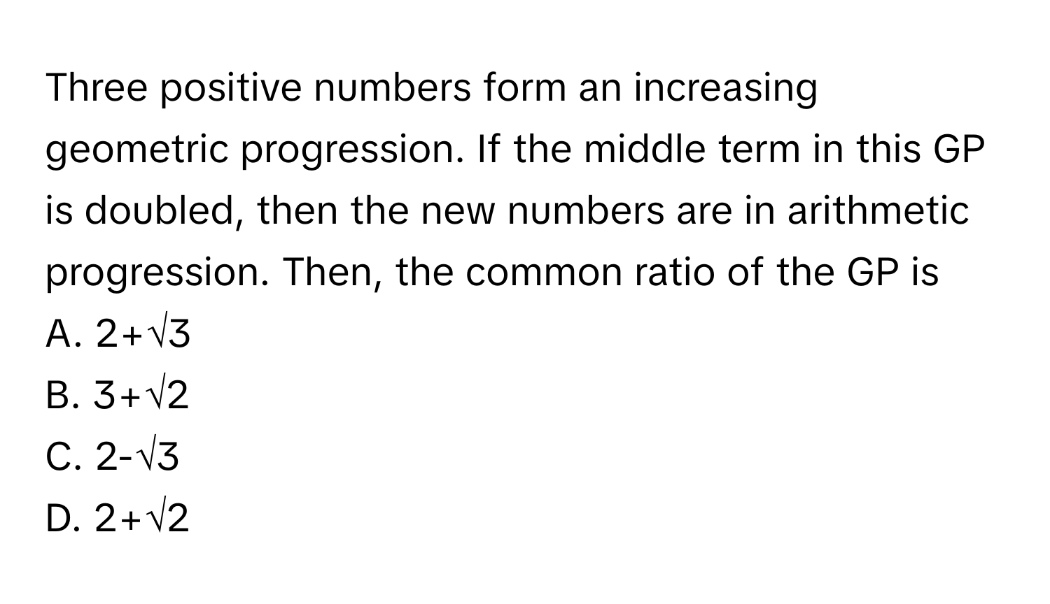 Three positive numbers form an increasing geometric progression. If the middle term in this GP is doubled, then the new numbers are in arithmetic progression. Then, the common ratio of the GP is 

A. 2+√3
B. 3+√2
C. 2-√3
D. 2+√2