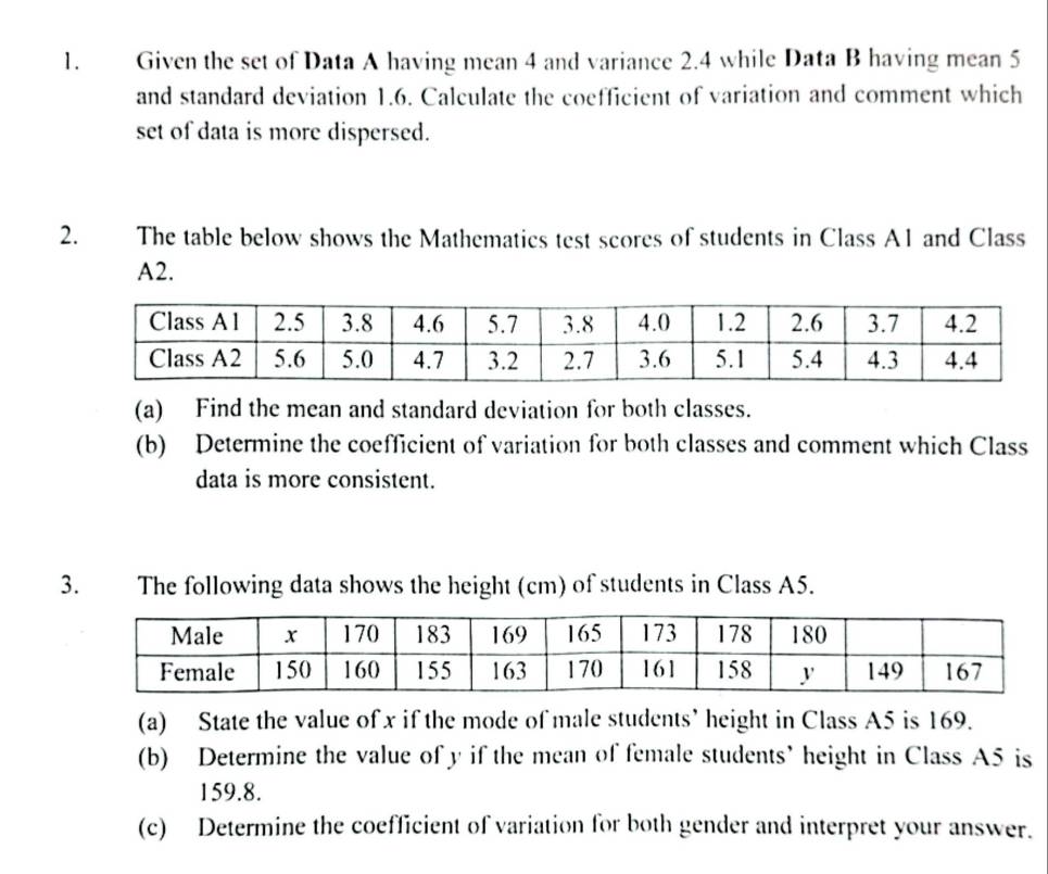 Given the set of Data A having mean 4 and variance 2.4 while Data B having mean 5
and standard deviation 1.6. Calculate the coefficient of variation and comment which 
set of data is more dispersed. 
2. The table below shows the Mathematics test scores of students in Class A1 and Class 
A2. 
(a) Find the mean and standard deviation for both classes. 
(b) Determine the coefficient of variation for both classes and comment which Class 
data is more consistent. 
3. The following data shows the height (cm) of students in Class A5. 
(a) State the value of x if the mode of male students’ height in Class A5 is 169. 
(b) Determine the value of y if the mean of female students’ height in Class A5 is
159.8. 
(c) Determine the coefficient of variation for both gender and interpret your answer.