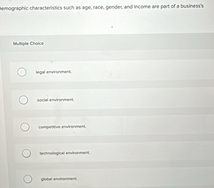 Demographic characteristics such as age, race, gender, and income are part of a business's
Multiple Choice
legal environment.
social environment.
competitive environment.
technological environment.
global environment.