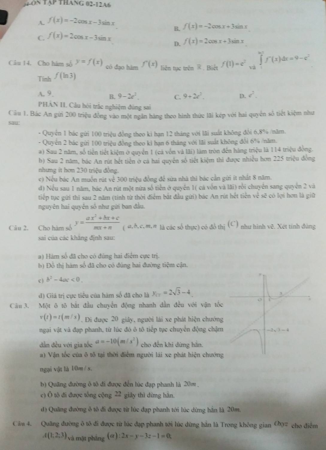 ON TẠP THANG 02-12A6
A. f(x)=-2cos x-3sin x
B. f(x)=-2cos x+3sin x
C. f(x)=2cos x-3sin x
D. f(x)=2cos x+3sin x
Câu 14. Cho hàm số y=f(x) có đạo hàm f'(x) liên tục trên R . Biết f(1)=e^2 và
∈tlimits _1^((ln t)f'(x)dx=9-e^2)
Tính f(ln 3)
A. 9. 9+2z^2. D. e^2.
B. 9-2e^2. C.
PHẢN II. Câu hói trắc nghiệm đúng sai
Câu 1. Bác An gửi 200 triệu đồng vào một ngân hàng theo hình thức lãi kép với hai quyền số tiết kiệm như
sau:
- Quyên 1 bác gứi 100 triệu đồng theo ki hạn 12 tháng với lãi suất không đôi 6,8% /năm.
- Quyên 2 bác gửi 100 triệu đồng theo ki hạn 6 tháng với lãi suất không đồi 6% /năm.
a) Sau 2 năm, số tiền tiết kiệm ở quyển 1 (cả vốn và lãi) làm tròn đến hàng triệu là 114 triệu đồng.
b) Sau 2 năm, bác An rút hết tiền ở cá hai quyển số tiết kiệm thì được nhiều hơn 225 triệu đồng
nhưng ít hơn 230 triệu đồng.
c) Nếu bác An muốn rút về 300 triệu đồng đề sửa nhà thì bác cần gửi ít nhất 8 năm.
d) Nếu sau 1 năm, bác An rút một nữa số tiền ở quyển 1( cả vốn và lãi) rồi chuyển sang quyển 2 và
tiếp tục gứi thì sau 2 năm (tính từ thời điểm bắt đầu gửi) bác An rút hết tiền về sẽ có lợi hơn là giữ
nguyên hai quyển số như gứi ban đầu.
Câu 2. Cho hàm số y= (ax^2+bx+c)/mx+n  ( a,b,c,m,n là các số thực) có đồ thị (C) như hình vẽ. Xét tính đúng
sai của các khăng định sau:
a) Hàm số đã cho có đúng hai điểm cực trị.
b) Đồ thị hàm số đã cho có đúng hai đường tiệm cận.
c) b^2-4ac<0.
d) Giá trị cực tiểu của hàm số đã cho là y_CT=2sqrt(3)-4
Câu 3. Một ô tô bắt đầu chuyển động nhanh dẫn đều với vận tốc
v(t)=t(m/s). Đi được 20 giây, người lái xe phát hiện chướng
ngại vật và đạp phanh, từ lúc đó ô tô tiếp tục chuyển động chậm
dẫn đều với gia tốc a=-10(m/s^2) cho đến khi dừng hắn.
a) Vận tốc của ô tô tại thời điểm người lái xe phát hiện chướng
ngại vật là 10m / s.
b) Quãng đường ô tô đi được đến lúc đạp phanh là 20m .
c) Ô tô đi được tổng cộng 22 giây thì đừng hẳn.
d) Quãng đường ô tô đi được từ lúc đạp phanh tới lúc dừng hắn là 20m.
Câu 4. Quãng đường ô tô đi được từ lúc đạp phanh tới lúc dừng hắn là Trong không gian Chy: cho điểm
A(1;2;3) và mặt pháng (alpha ):2x-y-3z-1=0;