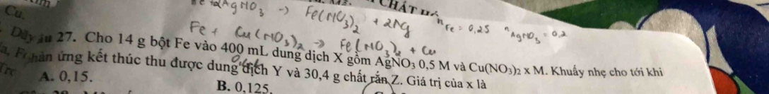 Cu.
Dây ău 27. Cho 14 g bột Fe vào 400 mL dung dịch X gồm AgNO₃ 0,5 M và
a. Fihàn ứng kết thúc thu được dung địch Y và 30, 4 g chất rắn Z. Giá trị của x là Cu(NO_3)_2* M
Tre . Khuẩy nhẹ cho tới khi
A. 0, 15. B. 0, 125,