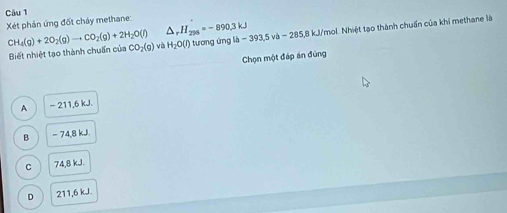 Xét phản ứng đốt cháy methane:
△ _rH_298=-890,3kJ
CH_4(g)+2O_2(g)to CO_2(g)+2H_2O(l) và H_2O(l) tương ứng là - 393,5 và - 285,8 kJ/mol. Nhiệt tạo thành chuẩn của khí methane là
Biết nhiệt tạo thành chuẩn của CO_2(g)
Chọn một đáp án đúng
A - 211, 6 kJ.
B - 74,8 kJ.
C 74, 8 kJ.
D 211,6 kJ.