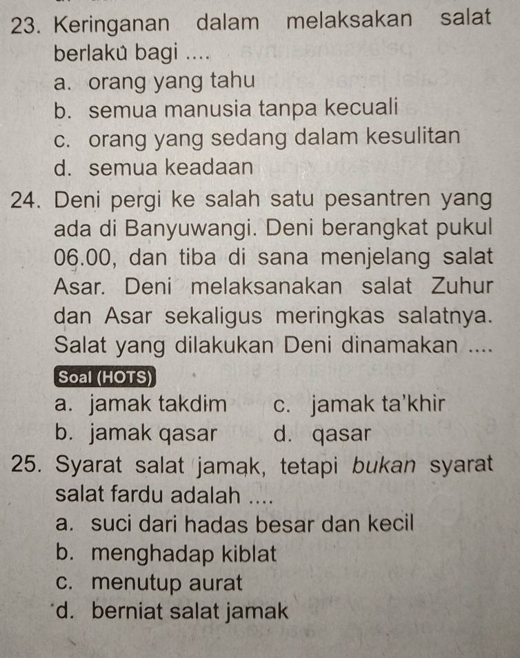 Keringanan dalam melaksakan salat
berlakú bagi ....
a. orang yang tahu
b. semua manusia tanpa kecuali
c. orang yang sedang dalam kesulitan
d. semua keadaan
24. Deni pergi ke salah satu pesantren yang
ada di Banyuwangi. Deni berangkat pukul
06.00, dan tiba di sana menjelang salat
Asar. Deni melaksanakan salat Zuhur
dan Asar sekaligus meringkas salatnya.
Salat yang dilakukan Deni dinamakan ....
Soal (HOTS)
a. jamak takdim c. jamak ta'khir
b. jamak qasar d. qasar
25. Syarat salat jamak, tetapi bukan syarat
salat fardu adalah ....
a. suci dari hadas besar dan kecil
b. menghadap kiblat
c. menutup aurat
d. berniat salat jamak