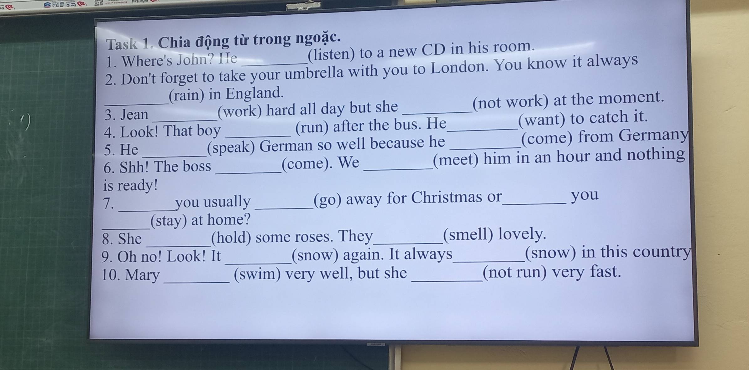 Task 1. Chia động từ trong ngoặc. 
1. Where's John? He (listen) to a new CD in his room. 
2. Don't forget to take your umbrella with you to London. You know it always 
(rain) in England. 
3. Jean (work) hard all day but she _(not work) at the moment. 
4. Look! That boy _(run) after the bus. He_ (want) to catch it. 
5. He (speak) German so well because he _(come) from Germany 
6. Shh! The boss _(come). We _(meet) him in an hour and nothing 
is ready! 
7. _you usually _(go) away for Christmas or_ you 
_(stay) at home? 
8. She _(hold) some roses. They_ (smell) lovely. 
9. Oh no! Look! It _(snow) again. It always_ (snow) in this country 
10. Mary _(swim) very well, but she _(not run) very fast.