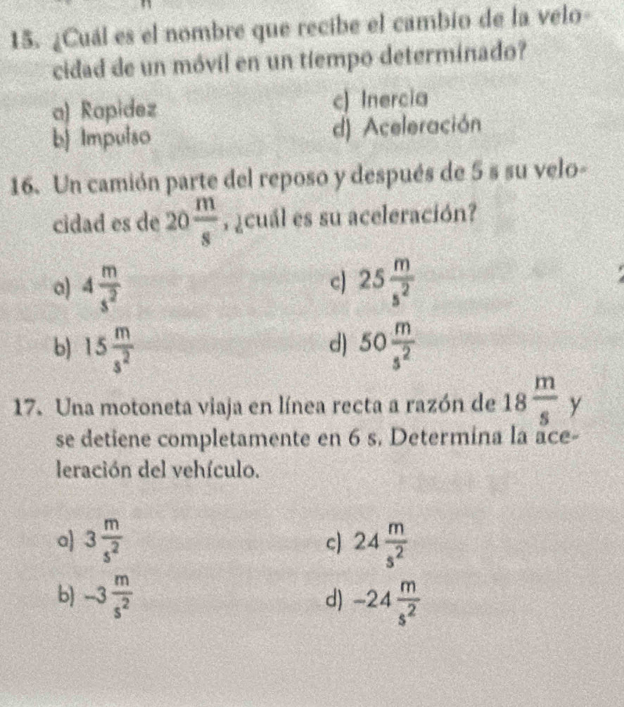 ¿Cuál es el nombre que recibe el cambio de la velo-
cidad de un móvil en un tiempo determinado?
a) Rapidez c) Inercia
b) Impulso d) Aceleración
16. Un camión parte del reposo y después de 5 s su velo-
cidad es de 20 m/s  7 ¿cuál es su aceleración?
c)
a) 4 m/s^2  25 m/s^2 
b) 15 m/s^2  50 m/s^2 
d)
17. Una motoneta viaja en línea recta a razón de 18 m/s  y
se detiene completamente en 6 s. Determina la ace-
leración del vehículo.
a 3 m/s^2  c) 24 m/s^2 
b) -3 m/s^2 
d) -24 m/s^2 