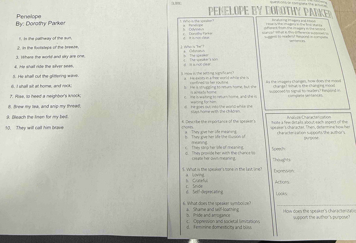 BLACK:
T üllowing
questions or complete the activite.
PENELOPE BY DOROTHY PARKER
Penelope
Analyzing Imagery and Mood
By: Dorothy Parker 1. Who is the speaker? How is the imagery in the first stanza
a. Penelope
b. Odysseus different from the imagery in the second
c. Dorothy Parker stanza? What is this difference supposed to
1. In the pathway of the sun, d. It is not clear. suggest to readers? Respond in complete
sentences.
2. In the footsteps of the breeze, 2. Who is "he"?
a. Odysseus
3. Where the world and sky are one, b. The speaker
c. The speaker's son
4. He shall ride the silver seas, d. It is not clear.
5. He shall cut the glittering wave. 3. How is the setting significant?
a. He exists in a free world while she is
confined to her routine
6. I shall sit at home, and rock; b. He is struggling to return home, but she As the imagery changes, how does the mood
change? What is the changing mood
is already home.
7. Rise, to heed a neighbor's knock; c. He is waiting to return home, and she is supposed to signal to readers? Respond in
complete sentences.
waiting for him.
8. Brew my tea, and snip my thread; d. He goes out into the world while she
9. Bleach the linen for my bed. stays home with the children.
Analyze Characterization
4. Describe the importance of the speaker’s
10. They will call him brave chores Note a few details about each aspect of the
speaker's character. Then, determine how her
a. They give her life meaning.
b. They give her life the illusion of characterization supports the author's
purpose.
meaning
c. They strip her life of meaning Speech:
d. They provide her with the chance to
create her own meaning. Thoughts:
5. What is the speaker’s tone in the last line? Expression:
a. Loving
b. Grateful Actions:
c. Snide
d. Self-deprecating Looks:
6. What does the speaker symbolize?
a. Shame and self-loathing How does the speaker’s characterizatio
b. Pride and arrogance
c. Oppression and societal limitations support the author's purpose?
d. Feminine domesticity and bliss