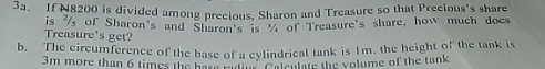 If N8200 is divided among precious, Sharon and Treasure so that Precious's share 
is of Sharon's and Sharon's is of Treasure's share, how much docs 
Treasure's get? 
b. The circumference of the base of a cylindrical tank is Im. the height of the tank is
3m more than 6 times the base onme Adsntue the volume of the tank