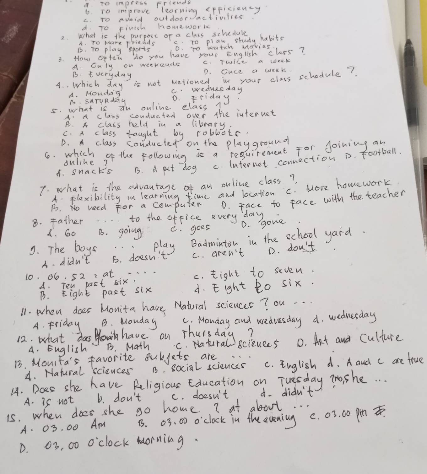 a To impress Friends
1. To improve learning eFFiciency
c. To Avoid outdoor activities
d. To Finish homework
2. What is the purpose of a class schedule
A. To Make Friends c. To plan, study habits
B. To play sports 0. To watch Movies
3. How often do you have your English class?
A. Only on weekends C. Twice a week
B. Everyday
D. Ouce a week.
A. . which day is not Metioned in your class schodule?
A. Mouday c. wednesday
B. SATuRday
D. Friday?
5. what is an ouline elass 1
A. A class conducted over the internet
B. A class held in a library.
c. x class taught by robbots.
D. 4 class conducted on the playground
6. which of the following is a resuirement for Joining an
A. snacks B. A pet dog c. Internet connection D. football.
ouline?
7. what is the advantage an online class?
A. Flaxibility in learning time and location c. More homework
B. No need for a computer D. Face to face with the teacher
8. Father to the office very day
D. gone
X. 60 B. going C. goes
9. The boys .:play Badminton in the school yard.
A- didn't B. doesn't c. aren't D. don't
10. 66. 52 :at . . . .
A. Ten past six. c. tight to seven.
B. Eight past six 4. Eight to six.
11. when does Monita have Natural sciznces ? ou . . .
A. Friday B. Mouday C. Monday and weduesday a. wednesday
12: what das Hout have on Thua tubals?
A. English B. Math sciences D. Aet and culture
13. Mourfa's favorite subjets are
4. Hatural sciences B, social sciences C. English d. A aud c are frue
4. Does she have Religious Education on Tuesday To she. . .
A. is not b. don't c. doesn't d. didn't
is. when dees she go home? at about. . .
A. 03. 00 Am B. 03. 00 o'clock in the evening c. 03. 00 ph .
D. 03, 00 o'clock morning.