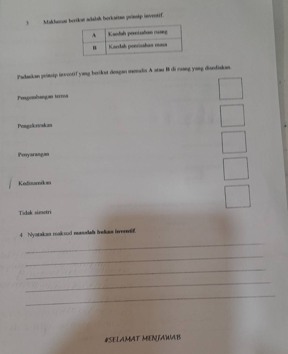 Maklumat berikut adalah berkaitan prinsip inventif. 
Padankan prinsip inventif yang berikut dengan menulis A atau B di ruang yang disediakan. 
Pengembangan terma 
Pengekstrakan 
Penyarangan 
Kedinamikan 
Tidak simetri 
4 Nyatakan maksud masalah bukan inventif. 
_ 
_ 
_ 
_ 
_ 
#SELAMAT MENJAWAB