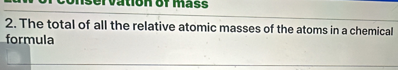 conservation of mass 
2. The total of all the relative atomic masses of the atoms in a chemical 
formula