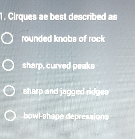 Cirques ae best described as
rounded knobs of rock
sharp, curved peaks
sharp and jagged ridges
bowl-shape depressions