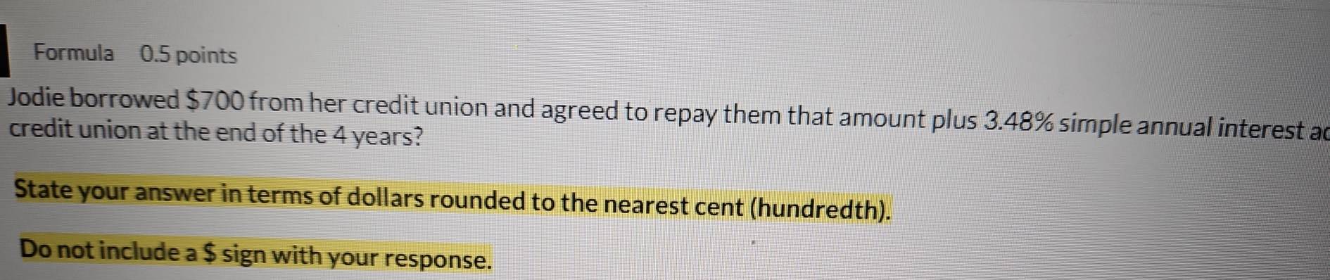 Formula 0.5 points 
Jodie borrowed $700 from her credit union and agreed to repay them that amount plus 3.48% simple annual interest ac 
credit union at the end of the 4 years? 
State your answer in terms of dollars rounded to the nearest cent (hundredth). 
Do not include a $ sign with your response.