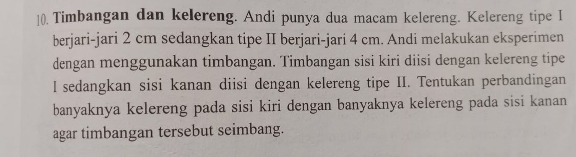 Timbangan dan kelereng. Andi punya dua macam kelereng. Kelereng tipe I 
berjari-jari 2 cm sedangkan tipe II berjari-jari 4 cm. Andi melakukan eksperimen 
dengan menggunakan timbangan. Timbangan sisi kiri diisi dengan kelereng tipe 
I sedangkan sisi kanan diisi dengan kelereng tipe II. Tentukan perbandingan 
banyaknya kelereng pada sisi kiri dengan banyaknya kelereng pada sisi kanan 
agar timbangan tersebut seimbang.