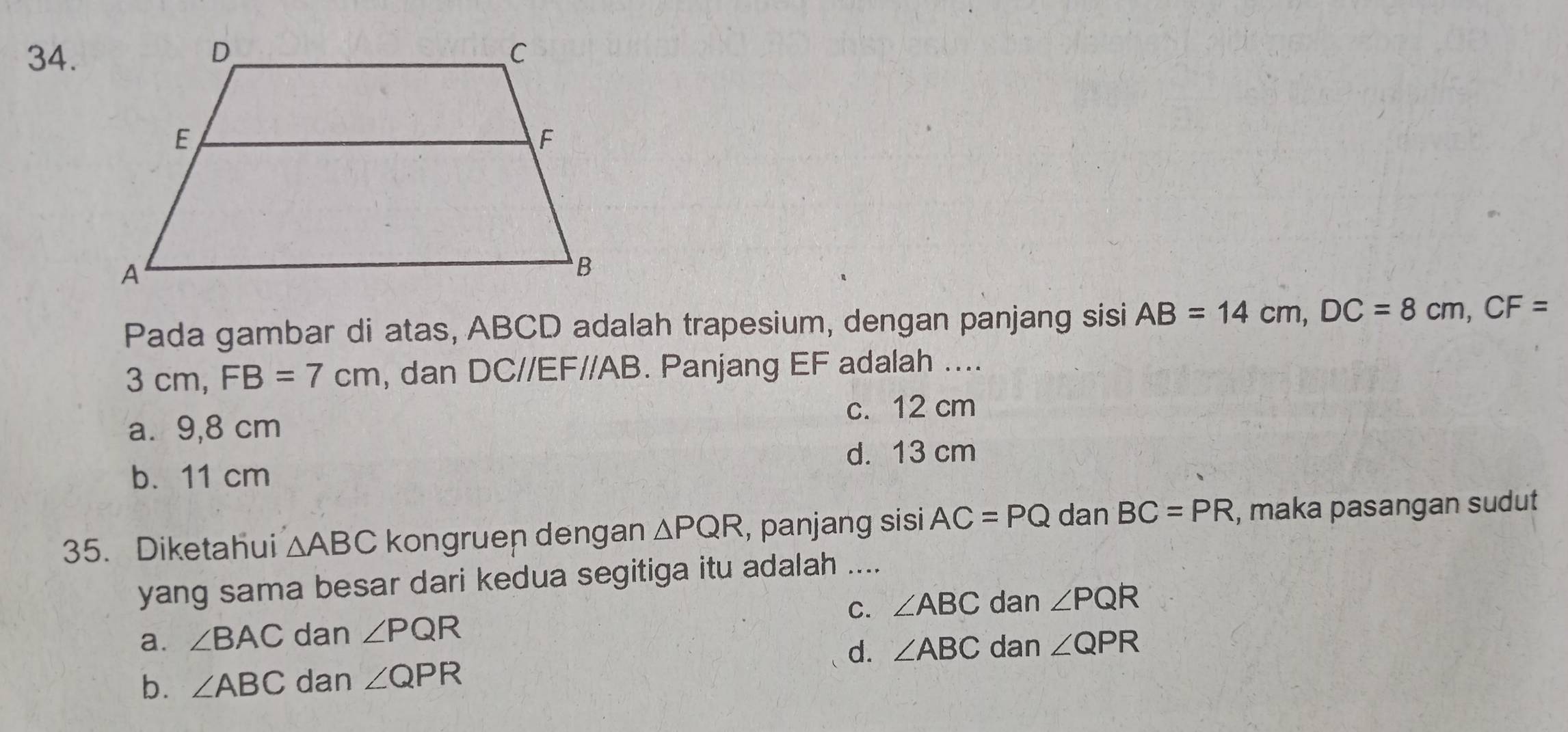 Pada gambar di atas, ABCD adalah trapesium, dengan panjang sisi AB=14cm, DC=8cm, CF=
3 cm, FB=7cm , dan DC//EF//AB. Panjang EF adalah ....
c. 12 cm
a. 9,8 cm
d. 13 cm
b. 11 cm
35. Diketahui △ ABC kongruen dengan △ PQR , panjang sisi AC=PQ dan BC=PR , maka pasangan sudut
yang sama besar dari kedua segitiga itu adalah ....
a. ∠ BAC dan ∠ PQR C. ∠ ABC dan ∠ PQR
d. ∠ ABC dan ∠ QPR
b. ∠ ABC dan ∠ QPR