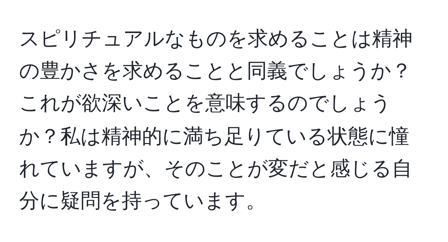 スピリチュアルなものを求めることは精神の豊かさを求めることと同義でしょうか？これが欲深いことを意味するのでしょうか？私は精神的に満ち足りている状態に憧れていますが、そのことが変だと感じる自分に疑問を持っています。