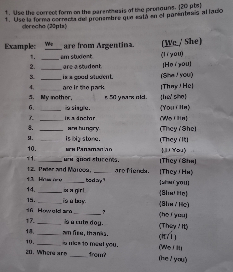 Use the correct form on the parenthesis of the pronouns. (20 pts) 
1. Use la forma correcta del pronombre que está en el paréntesis al lado 
derecho (20pts) 
Example: We_ are from Argentina. (We / She) 
1. _am student. (I / you) 
2. _are a student. (He / you) 
3. _is a good student. (She / you) 
4. _are in the park. (They / He) 
5. My mother, _is 50 years old. (he/ she) 
6. _is single. (You / He) 
7. _is a doctor. (We / He) 
8. _are hungry. (They / She) 
9. _is big stone. (They / It) 
10. _are Panamanian ( 1 / You) 
11. _are good students. (They / She) 
12. Peter and Marcos, _are friends. (They / He) 
13. How are_ today? (she/ you) 
14. _is a girl. (She/ He) 
15. _is a boy. (She / He) 
16. How old are _? (he / you) 
17. _is a cute dog. (They / It) 
18. _am fine, thanks. (lt/1) 
19. _is nice to meet you. (We / It) 
20. Where are _from? (he / you)