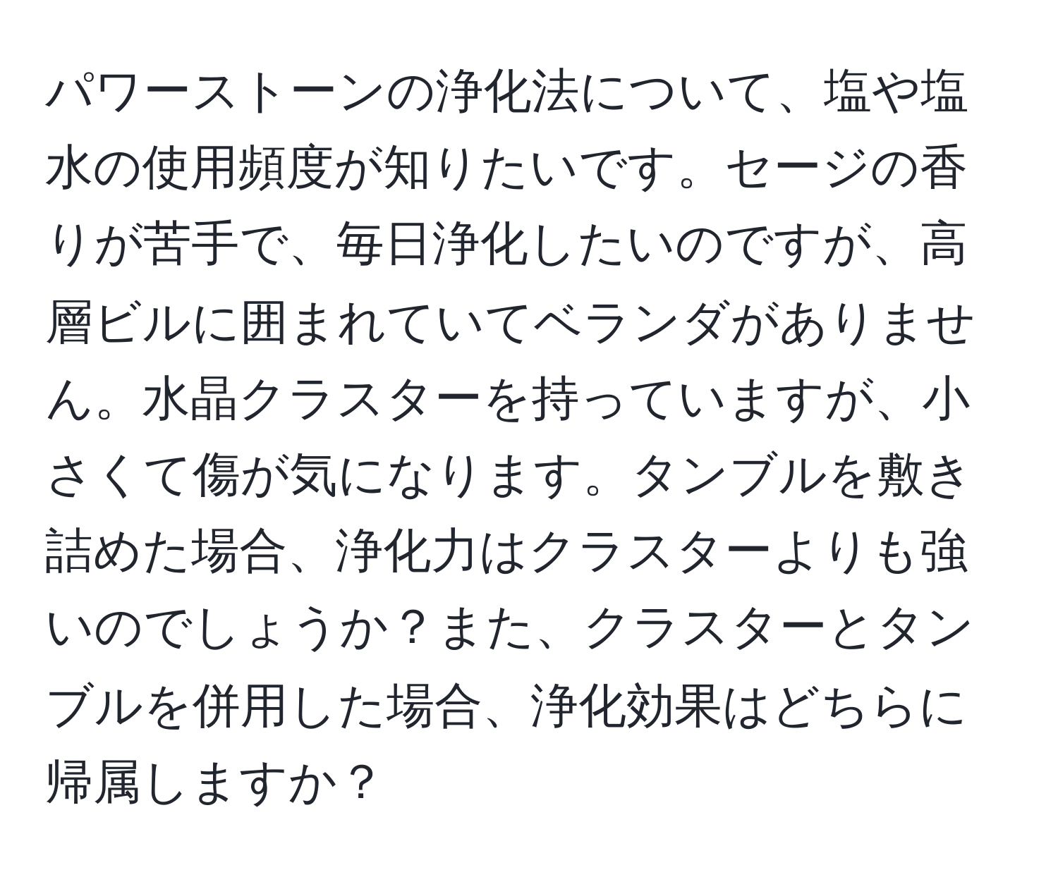パワーストーンの浄化法について、塩や塩水の使用頻度が知りたいです。セージの香りが苦手で、毎日浄化したいのですが、高層ビルに囲まれていてベランダがありません。水晶クラスターを持っていますが、小さくて傷が気になります。タンブルを敷き詰めた場合、浄化力はクラスターよりも強いのでしょうか？また、クラスターとタンブルを併用した場合、浄化効果はどちらに帰属しますか？