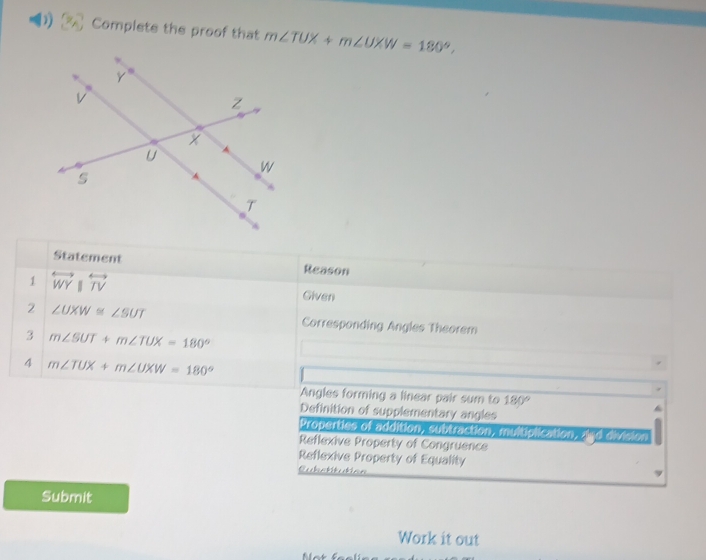 Complete the proof that m∠ TUX+m∠ UXW=180°, 
Statement Reason
1 overleftrightarrow WY overleftrightarrow TV Given
2 ∠ UXW≌ ∠ SUT Corresponding Angles Theorem
3 m∠ SUT+m∠ TUX=180°
4 m∠ TUX+m∠ UXW=180°
Angles forming a linear pair sum to 180°
Definition of supplementary angles
Properties of addition, subtraction, multiolication, ?!"d orvision
Reflexive Property of Congruence
Reflexive Property of Equality
Cubstitution
Submit
Work it out