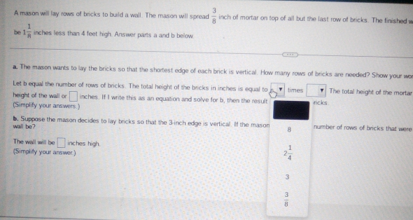 A mason will lay rows of bricks to build a wall. The mason will spread  3/8  inch of mortar on top of all but the last row of bricks. The finished v
be 1 1/8  inches less than 4 feet high. Answer parts a and b below
a. The mason wants to lay the bricks so that the shortest edge of each brick is vertical. How many rows of bricks are needed? Show your wo
Let b equal the number of rows of bricks. The total height of the bricks in inches is equal to times The total height of the mortar
height of the wall or □ inches. If I write this as an equation and solve for b, then the result ricks
(Simplify your answers.)
b. Suppose the mason decides to lay bricks so that the 3-inch edge is vertical. If the mason
wall be? 8 number of rows of bricks that were
The wall will be □ inches high.
(Simplity your answer)
2 1/4 
3
 3/8 