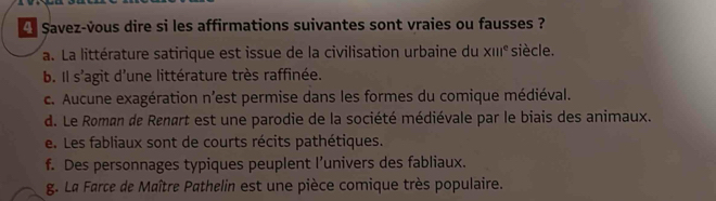 Savez-vous dire si les affirmations suivantes sont vraies ou fausses ?
a. La littérature satirique est issue de la civilisation urbaine du x111^e siècle.
b. Il s'agit d'une littérature très raffinée.
c. Aucune exagération n'est permise dans les formes du comique médiéval.
d. Le Roman de Renart est une parodie de la société médiévale par le biais des animaux.
e. Les fabliaux sont de courts récits pathétiques.
f. Des personnages typiques peuplent l’univers des fabliaux.
g. La Farce de Maître Pathelin est une pièce comique très populaire.