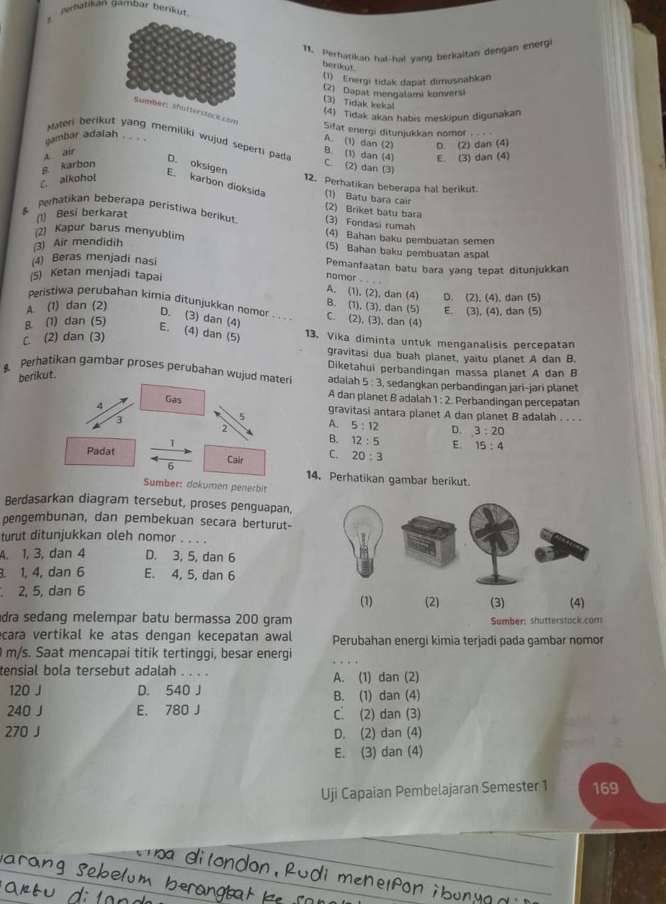 perhatikan gambar berikut.
11. Perhatikan hal-hal yang berkaitan dengan energi
berikut
(1) Energi tidak dapat dimusnahkan
(2) Dapat mengalami konversi
(3) Tidak kekal
Sumber: shutterstock.com
(4) Tidak akan habis meskipun digunakan
Sifat energi ditunjukkan nomor . .  
gambar adalah . . . .
A. (1) dan (2)
Materi berikut yang memiliki wujud seperti pada C. (2) dan (3)
B. (1) dan (4) E. (3) dan (4)
B. karbon A. air D. (2) dan (4)
D. oksigen
C. alkohol
12. Perhatikan beberapa hal berikut.
E. karbon dioksida (1) Batu bara cair
(2) Briket batu bara
Perhatikan beberapa peristiwa berikut. (3) Fondasi rumah
(1) Besi berkarat
(4) Bahan baku pembuatan semen
2) Kapur barus menyublim (5) Bahan baku pembuatan aspal
(3) Air mendidih
(4) Beras menjadi nasi Pemanfaatan batu bara yang tepat ditunjukkan
(5) Ketan menjadi tapai
nomor_
A. (1), (2), dan (4) D. (2), (4), dan (5)
Peristiwa perubahan kimia ditunjukkan nomor . . . . C. (2), (3), dan (4)
B. (1), (3), dan (5) E. (3), (4), dan (5)
A. (1) dan (2) D. (3) dan (4)
B. (1) dan (5)
E. (4) dan (5 13. Vika diminta untuk menganalisis percepatan
C. (2) dan (3)
gravitasi dua buah planet, yaitu planet A dan B.
Diketahui perbandingan massa planet A dan B
berikut.
9. Perhatikan gambar proses perubahan wujud materi adalah 5:3 , sedangkan perbandingan jari-jari planet
A dan planet B adalah 1:2 Perbandingan percepatán
4
Gas gravitasi antara planet A dan planet B adalah . . . .
3
5
2
A. 5:12 D. 3:20
1
B. 12:5 E. 15:4
Padat Cair
C. 20:3
6
14. Perhatikan gambar berikut.
Sumber: dokumen penerbit
Berdasarkan diagram tersebut, proses penguapan,
pengembunan, dan pembekuan secara berturut-
turut ditunjukkan oleh nomor . . . .
A. 1, 3, dan 4 D. 3, 5, dan 6. 1, 4, dan 6 E. 4, 5, dan 6
, 2, 5, dan 6
(1) (2) (3) (4)
dra sedang melempar batu bermassa 200 gram Sumber: shutterstock.com
cara vertikal ke atas dengan kecepatan awal Perubahan energi kimia terjadi pada gambar nomor
0 m/s. Saat mencapai titik tertinggi, besar energi
tensial bola tersebut adalah . . . .
A. (1) dan (2)
120 J D. 540 J
B. (1) dan (4)
240 J E. 780 J C. (2) dan (3)
270 J D. (2) dan (4)
E. (3) dan (4)
Uji Capaian Pembelajaran Semester 1 169