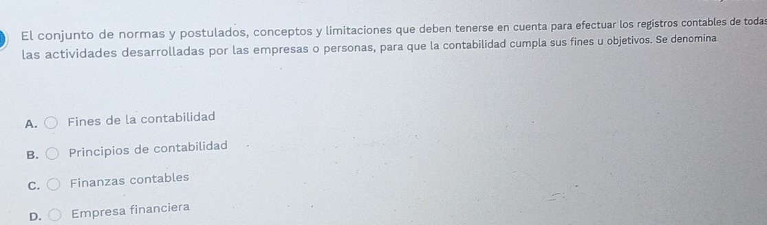 El conjunto de normas y postulados, conceptos y limitaciones que deben tenerse en cuenta para efectuar los regístros contables de toda
las actividades desarrolladas por las empresas o personas, para que la contabilidad cumpla sus fines u objetivos. Se denomina
A. Fines de la contabilidad
B. Principios de contabilidad
C. Finanzas contables
D. Empresa financiera