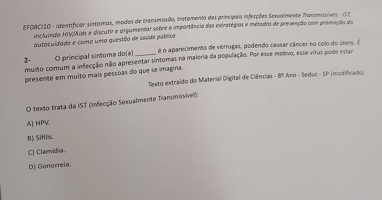 EF08CI10 - Identificar sintomas, modos de transmissão, tratamento das principais Infecções Sexualmente Transmissíveis - IST,
incluindo HIV/Aids e discutir e argumentar sobre a importância das estratégias e métodos de prevenção com promoção do
autocuidado e como uma questão de saúde pública
2- O principal sintoma do(a) _é o aparecimento de verrugas, podendo causar câncer no colo do útero. É
muito comum a infecção não apresentar sintomas na maioria da população. Por esse motivo, esse vírus pode estar
presente em muito mais pessoas do que se imagina.
Texto extraído do Material Digital de Ciências -8^(_ circ) Ano - Seduc - SP (modificado)
O texto trata da IST (Infecção Sexualmente Transmissível):
A) HPV.
B) Sífilis.
C) Clamídia.
D) Gonorreia.