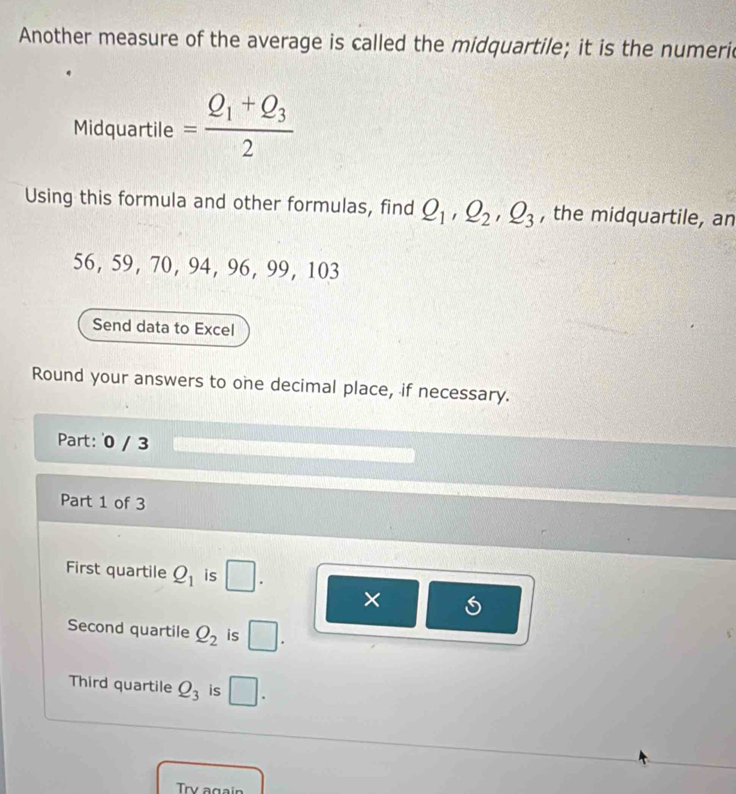 Another measure of the average is called the midquartile; it is the numeric 
Midquartile =frac Q_1+Q_32
Using this formula and other formulas, find Q_1, Q_2, Q_3 , the midquartile, an
56, 59, 70, 94, 96, 99, 103
Send data to Excel 
Round your answers to one decimal place, if necessary. 
Part: 0 / 3 
Part 1 of 3 
First quartile Q_1 is □ 
× 
Second quartile Q_2 is □. 
Third quartile Q_3 is □. 
Try again