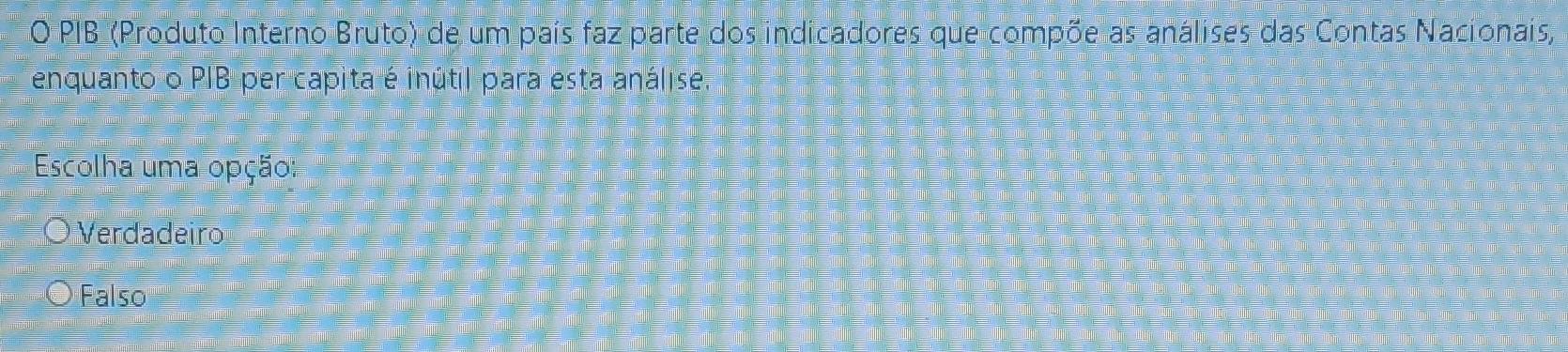 PIB (Produto Interno Bruto) de um país faz parte dos indicadores que compõe as análises das Contas Nacionais,
enquanto o PIB per capita é inútil para esta análise.
Escolha uma opção:
Verdadeiro
Falso