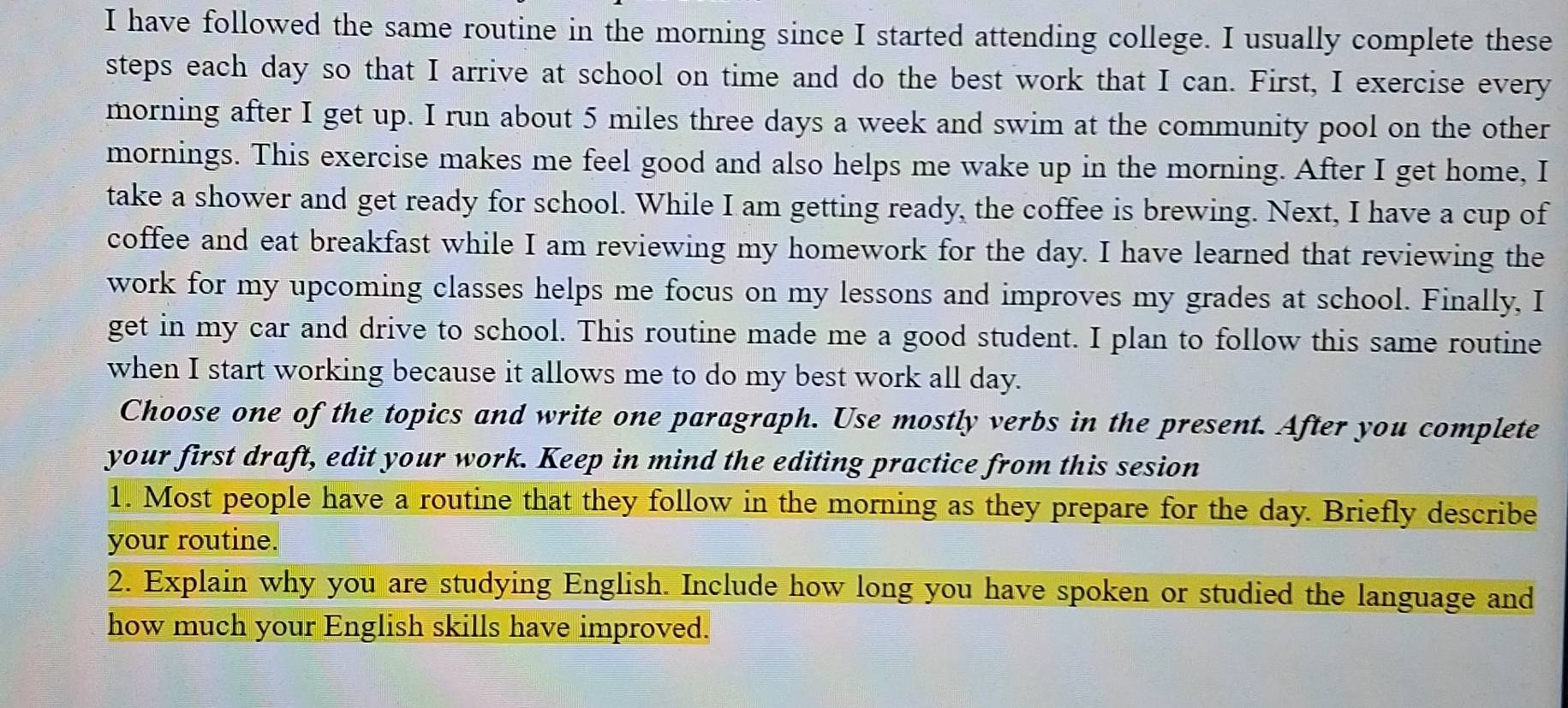 have followed the same routine in the morning since I started attending college. I usually complete these 
steps each day so that I arrive at school on time and do the best work that I can. First, I exercise every 
morning after I get up. I run about 5 miles three days a week and swim at the community pool on the other 
mornings. This exercise makes me feel good and also helps me wake up in the morning. After I get home, I 
take a shower and get ready for school. While I am getting ready, the coffee is brewing. Next, I have a cup of 
coffee and eat breakfast while I am reviewing my homework for the day. I have learned that reviewing the 
work for my upcoming classes helps me focus on my lessons and improves my grades at school. Finally, I 
get in my car and drive to school. This routine made me a good student. I plan to follow this same routine 
when I start working because it allows me to do my best work all day. 
Choose one of the topics and write one paragraph. Use mostly verbs in the present. After you complete 
your first draft, edit your work. Keep in mind the editing practice from this sesion 
1. Most people have a routine that they follow in the morning as they prepare for the day. Briefly describe 
your routine. 
2. Explain why you are studying English. Include how long you have spoken or studied the language and 
how much your English skills have improved.