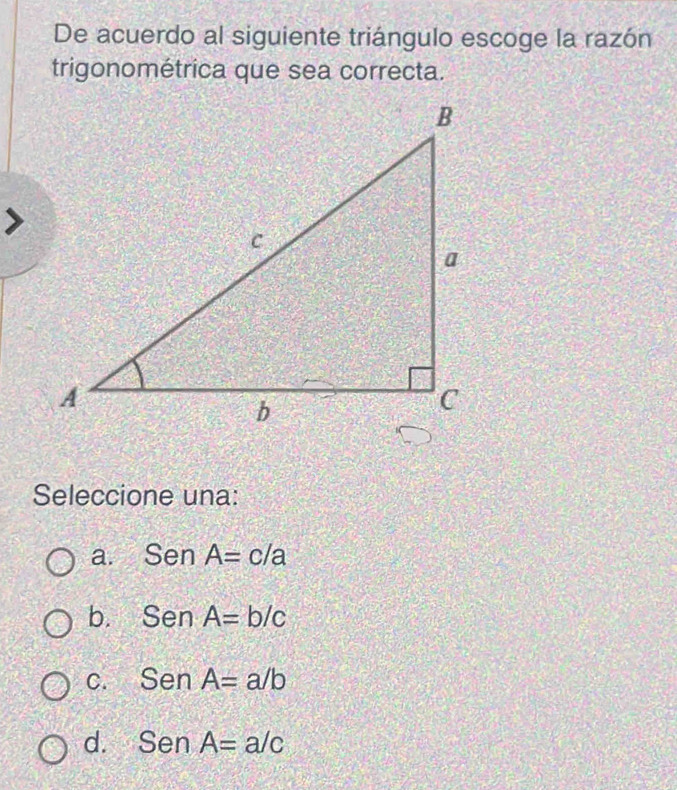 De acuerdo al siguiente triángulo escoge la razón
trigonométrica que sea correcta.
Seleccione una:
a. SenA=c/a
b. SenA=b/c
C. SenA=a/b
d. SenA=a/c