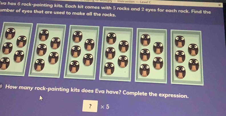 to Multiply — Instruction — Level C 
× 
Eva has 6 rock-painting kits. Each kit comes with 5 rocks and 2 eyes for each rock. Find the 
umber of eyes that are used to make all the rocks. 
How many rock-painting kits does Eva have? Complete the expression. 
? * 5