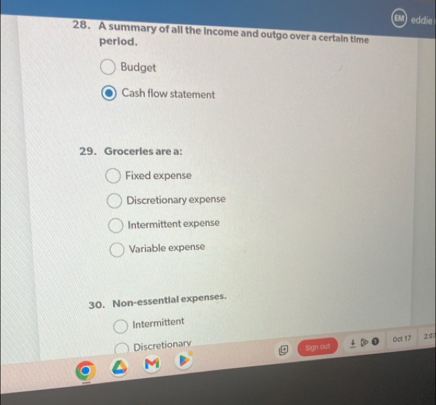 eddie
28. A summary of all the income and outgo over a certain time
perlod,
Budget
Cash flow statement
29. Grocerles are a:
Fixed expense
Discretionary expense
Intermittent expense
Variable expense
30. Non-essential expenses.
Intermittent
Sign out Oct 17 2:07
Discretionary