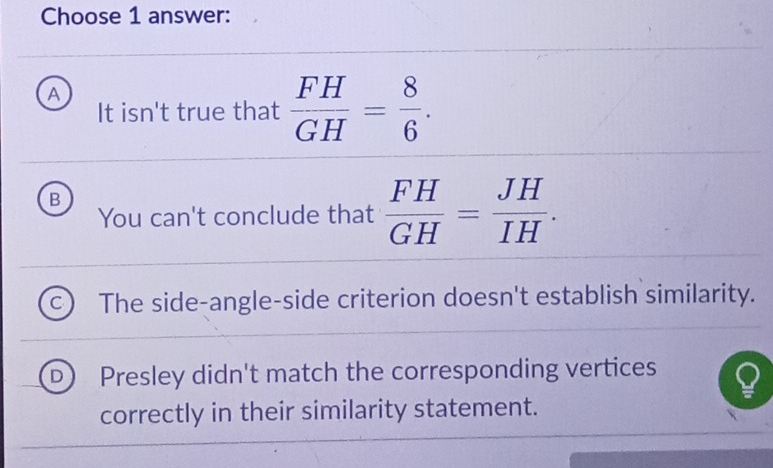 Choose 1 answer:
A
It isn't true that  FH/GH = 8/6 .
B
You can't conclude that  FH/GH = JH/IH .
The side-angle-side criterion doesn't establish similarity.
Presley didn't match the corresponding vertices
correctly in their similarity statement.