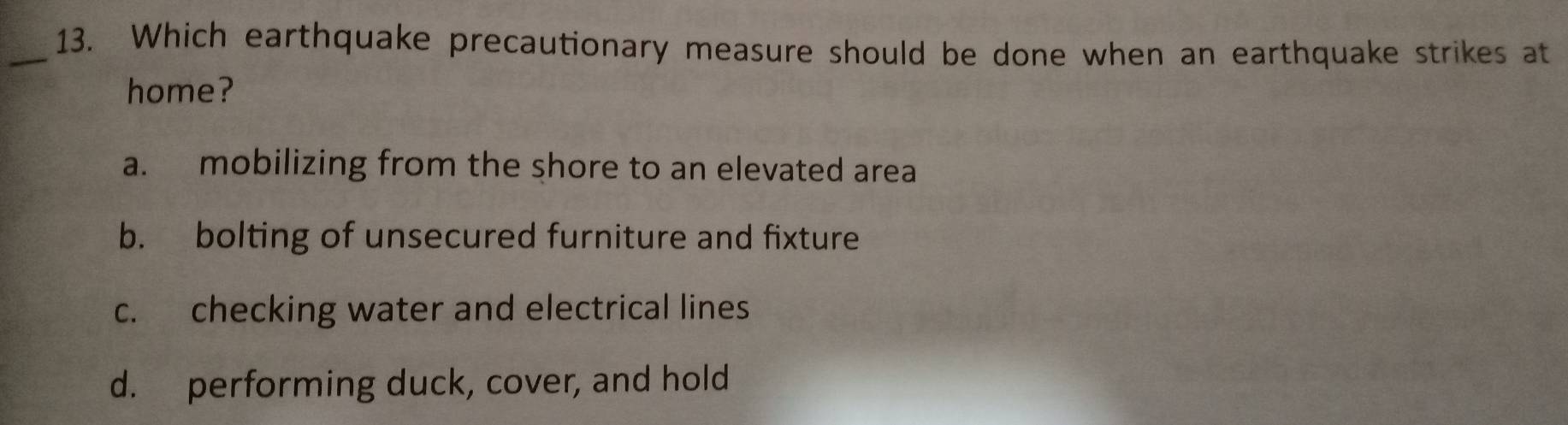 Which earthquake precautionary measure should be done when an earthquake strikes at
home?
a. mobilizing from the shore to an elevated area
b. bolting of unsecured furniture and fixture
c. checking water and electrical lines
d. performing duck, cover, and hold