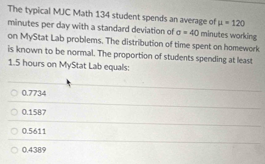 The typical MJC Math 134 student spends an average of mu =120
minutes per day with a standard deviation of sigma =40 minutes working
on MyStat Lab problems. The distribution of time spent on homework
is known to be normal. The proportion of students spending at least
1.5 hours on MyStat Lab equals:
0.7734
0.1587
0.5611
0.4389