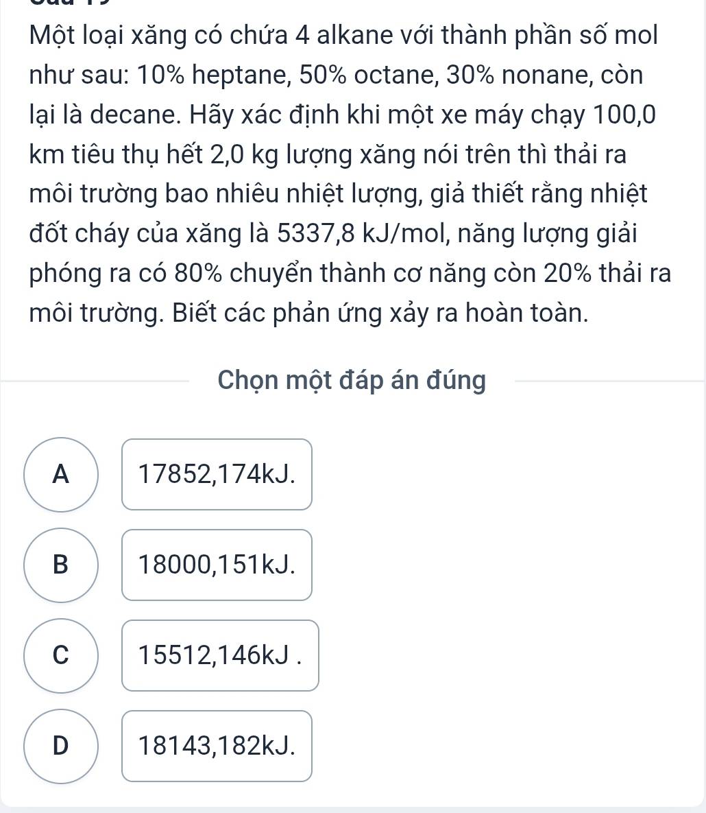 Một loại xăng có chứa 4 alkane với thành phần số mol
như sau: 10% heptane, 50% octane, 30% nonane, còn
lại là decane. Hãy xác định khi một xe máy chạy 100,0
km tiêu thụ hết 2,0 kg lượng xăng nói trên thì thải ra
môi trường bao nhiêu nhiệt lượng, giả thiết rằng nhiệt
đốt cháy của xăng là 5337, 8 kJ/mol, năng lượng giải
phóng ra có 80% chuyển thành cơ năng còn 20% thải ra
môi trường. Biết các phản ứng xảy ra hoàn toàn.
Chọn một đáp án đúng
A 17852, 174kJ.
B 18000, 151kJ.
C 15512, 146kJ.
D 18143, 182kJ.