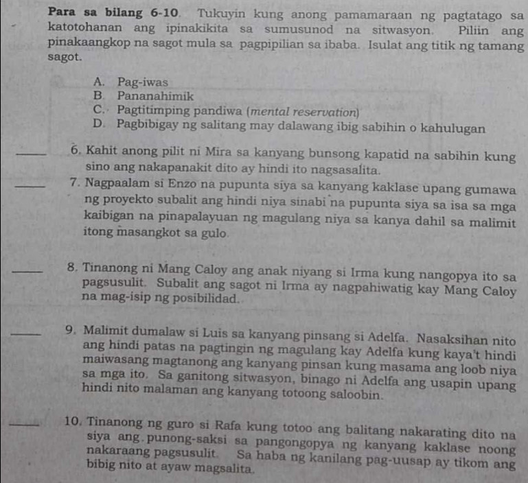 Para sa bilang 6-10. Tukuyin kung anong pamamaraan ng pagtatago sa
katotohanan ang ipinakikita sa sumusunod na sitwasyon. Piliin ang
pinakaangkop na sagot mula sa pagpipilian sa ibaba. Isulat ang titik ng tamang
sagot.
A. Pag-iwas
B. Pananahimik
C. Pagtitimping pandiwa (mental reservation)
D. Pagbibigay ng salitang may dalawang ibig sabihin o kahulugan
_6. Kahit anong pilit ni Mira sa kanyang bunsong kapatid na sabihin kung
sino ang nakapanakit dito ay hindi ito nagsasalita.
_7. Nagpaalam si Enzo na pupunta siya sa kanyang kaklase upang gumawa
ng proyekto subalit ang hindi niya sinabi na pupunta siya sa isa sa mga
kaibigan na pinapalayuan ng magulang niya sa kanya dahil sa malimit
itong masangkot sa gulo
_8. Tinanong ni Mang Caloy ang anak niyang si Irma kung nangopya ito sa
pagsusulit. Subalit ang sagot ni Irma ay nagpahiwatig kay Mang Caloy
na mag-isip ng posibilidad.
_9. Malimit dumalaw si Luis sa kanyang pinsang si Adelfa. Nasaksihan nito
ang hindi patas na pagtingin ng magulang kay Adelfa kung kaya’t hindi
maiwasang magtanong ang kanyang pinsan kung masama ang loob niya
sa mga ito. Sa ganitong sitwasyon, binago ni Adelfa ang usapin upang
hindi nito malaman ang kanyang totoong saloobin.
_10. Tinanong ng guro si Rafa kung totoo ang balitang nakarating dito na
siya ang.punong-saksi sa pangongopya ng kanyang kaklase noong
nakaraang pagsusulit. Sa haba ng kanilang pag-uusap ay tikom ang
bibig nito at ayaw magsalita.