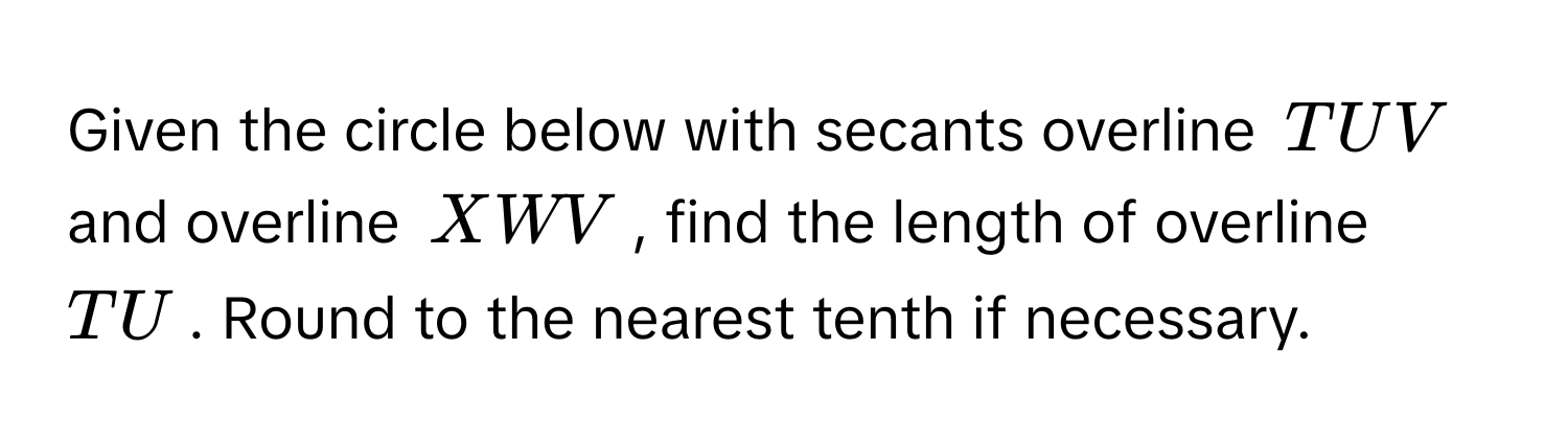 Given the circle below with secants overline TUV and overline XWV, find the length of overline TU. Round to the nearest tenth if necessary.