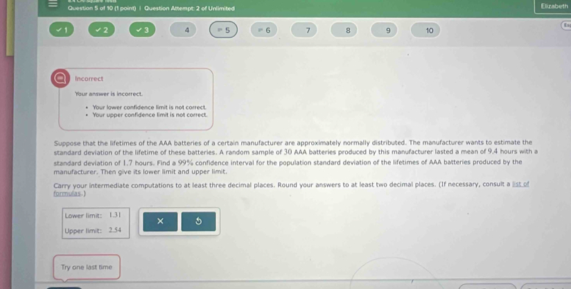 Question Attempt: 2 of Unlimited Elizabeth
fs
2 ς 4 5 6 7 8 9 10
a Incorrect
Your answer is incorrect.
Your lower confidence limit is not correct.
Your upper confidence limit is not correct.
Suppose that the lifetimes of the AAA batteries of a certain manufacturer are approximately normally distributed. The manufacturer wants to estimate the
standard deviation of the lifetime of these batteries. A random sample of 30 AAA batteries produced by this manufacturer lasted a mean of 9.4 hours with a
standard deviation of 1.7 hours. Find a 99% confidence interval for the population standard deviation of the lifetimes of AAA batteries produced by the
manufacturer. Then give its lower limit and upper limit.
Carry your intermediate computations to at least three decimal places. Round your answers to at least two decimal places. (If necessary, consult a list of
formulas.)
Lower limit: 1.31 × 5
Upper limit: 2.54
Try one last time
