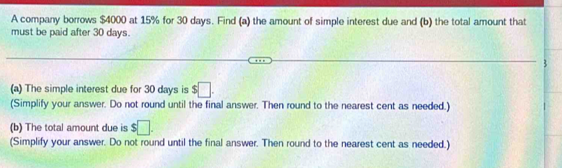 A company borrows $4000 at 15% for 30 days. Find (a) the amount of simple interest due and (b) the total amount that 
must be paid after 30 days. 
(a) The simple interest due for 30 days is $□. 
(Simplify your answer. Do not round until the final answer. Then round to the nearest cent as needed.) 
(b) The total amount due is $□. 
(Simplify your answer. Do not round until the final answer. Then round to the nearest cent as needed.)