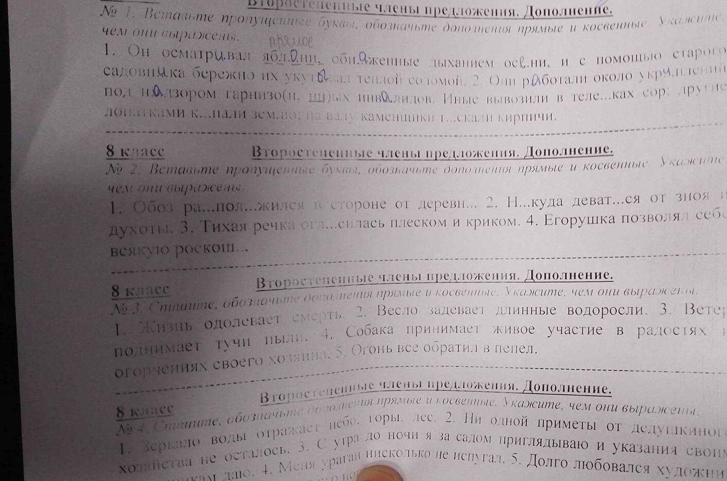 Brорθетеhениые члены предожения, Дополнение.
Ne 1, Bставьте ηропуифениые буквы, обозπачыте дополтеπия ηрямыιе и косвенныιе, Уκалιсиme.
yemonwcыpasicenby phruoe
1. Oh осматривал яблηи, обн.9енные лыханнем оcl.ни,и с помошыо староro 
саловнйка бережно их укутδлалτеπлой соломой 2 Оли рдбοτалη около укрчлιленна
по нδлзором гарнизо(н. цц)ых ннвλлηилов. Иные вывозилив теле.ках сор: лругне
лоΠатками к..Πали зем.но: ηа вау камениикη Γ...скал кирпичи.
8 kлace Второстеηениые членыі предложения. Дополнение.
Ng 2, Beтавьте ηролуифеπиыιе буκвыι, οбοзначьте доπолеπия ηрямые и κосвепиыιе. Уκаыιсиηe
yem  omu gыipasicen bl 
1. Обоз ра.лол.жилсяв стороне от деревн... 2. Н..куда деват..ся от зноя н
духотье 3. Τихаяречка оглеснлась πлескоми криком. 4. Εгорушка πозвοоοлял себе
веякуIO роскоШ…
8 kлace
Второстененные члены предложения. Дополнение.
N 3, Chuunime, 6бозπάчbme доπоmenιя ηряsble u rоcgеnble, Уrаsicume, 4eм oни выраsicenbl.
1. Κизнь одолевает смерть. 2. Весло задевает длинные водоросли, 3. Ветер
полнимает тучн πьгн. 4. Собака принимает живое участие в радостях >
огорчениях своего хозянна. б. Огонь все обратилвлелел.
Βτоростеηениые членвгпредложения, Доπолнение.
8 kлaCe
Ne 4,Cmimime, δδοзπачьmе доπоηеπιя ηрямыιе и κосвеπыιе. Укаsicume, 4ем они выιраsсеπыi.
1. Веркало воды оτражает небо, горыі лес. 2. Ни одной πримеτы οτ делуιекиног
хозяйства не осталось. 3. Сутра ло ночи я за салом нриглялываю и указания свонь
леам лаιо. 4. Меня ураган ниеколько не нелугал. δ. долго лобοвался хууложни