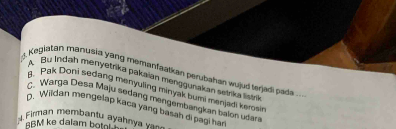 Kegiatan manusia yang memanfaatkan perubahan wujud terjadi pada .. .
A. Bu Indah menyetrika pakaian menggunakan setrika listrik
B. Pak Doni sedang menyuling minyak bumi menjadi kerosi
C. Warga Desa Maju sedang mengembangkan balon udara
D. Wildan mengelap kaca yang basah di pagi har
4. Firman membantu ayahn a _ 
BBM ke dalam botol