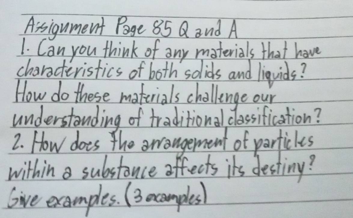 Assigument Page 85 Q and A 
1. Can you think of any materials that have 
charcteristics of both solids and liquids? 
How do these materials challenge our 
understanding of traditional classification? 
2. How does the awrangement of partickes 
within a substance offects its destiny? 
Give examples. (3 ecamples