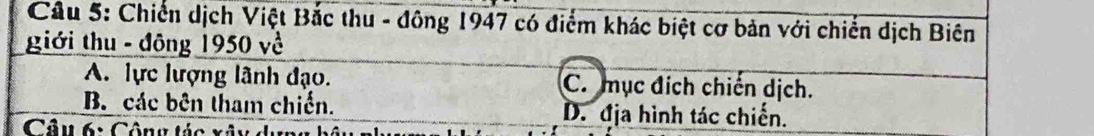 Chiến dịch Việt Bắc thu - đông 1947 có điểm khác biệt cơ bản với chiến dịch Biên
giới thu - đông 1950 về
A. lực lượng lãnh đạo. C. mục địch chiến dịch.
B. các bên tham chiến. D. địa hình tác chiến.
Câu 6: Công tác xã